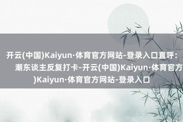 开云(中国)Kaiyun·体育官方网站-登录入口直呼：“玩得不想走”      潮东谈主反复打卡-开云(中国)Kaiyun·体育官方网站-登录入口