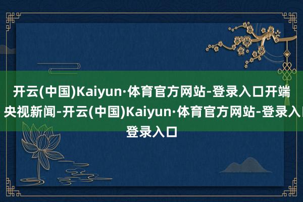 开云(中国)Kaiyun·体育官方网站-登录入口开端：央视新闻-开云(中国)Kaiyun·体育官方网站-登录入口