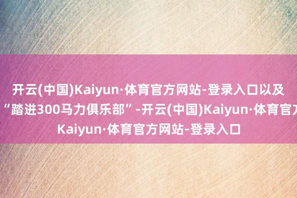 开云(中国)Kaiyun·体育官方网站-登录入口以及先容笔墨中那句“踏进300马力俱乐部”-开云(中国)Kaiyun·体育官方网站-登录入口