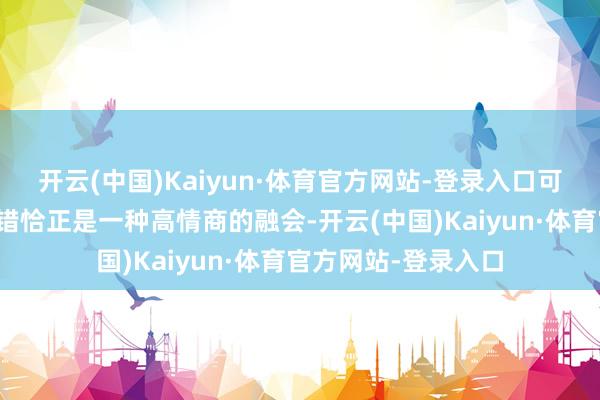 开云(中国)Kaiyun·体育官方网站-登录入口可本色上呢？主动认错恰正是一种高情商的融会-开云(中国)Kaiyun·体育官方网站-登录入口