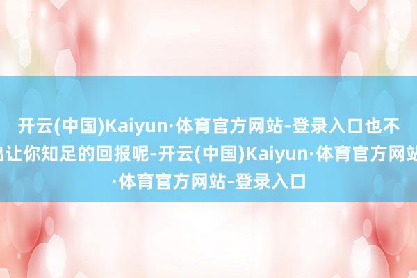 开云(中国)Kaiyun·体育官方网站-登录入口也不一定能给出让你知足的回报呢-开云(中国)Kaiyun·体育官方网站-登录入口