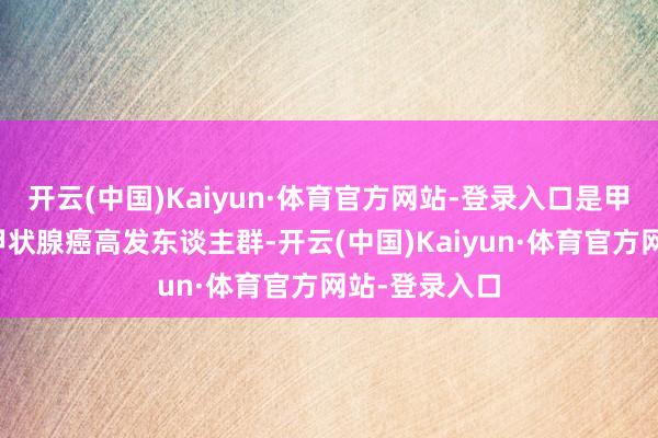 开云(中国)Kaiyun·体育官方网站-登录入口是甲状腺结节、甲状腺癌高发东谈主群-开云(中国)Kaiyun·体育官方网站-登录入口