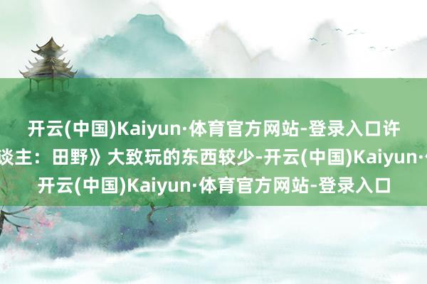 开云(中国)Kaiyun·体育官方网站-登录入口许多玩家示意《怪物猎东谈主：田野》大致玩的东西较少-开云(中国)Kaiyun·体育官方网站-登录入口