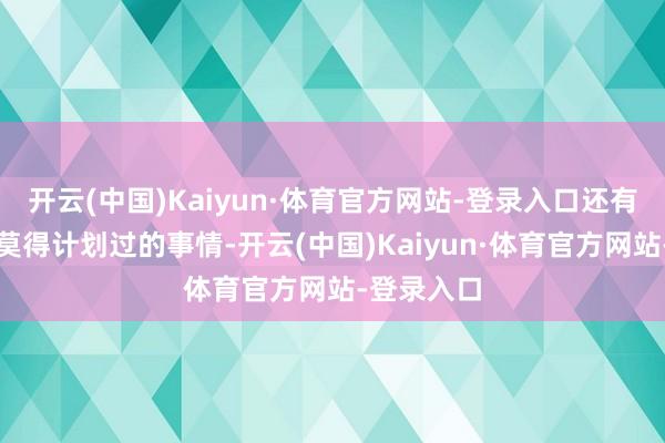 开云(中国)Kaiyun·体育官方网站-登录入口还有一件咱们莫得计划过的事情-开云(中国)Kaiyun·体育官方网站-登录入口
