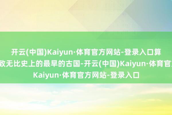 开云(中国)Kaiyun·体育官方网站-登录入口算作东说念主类细致无比史上的最早的古国-开云(中国)Kaiyun·体育官方网站-登录入口