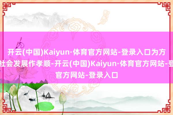 开云(中国)Kaiyun·体育官方网站-登录入口为方位经济社会发展作孝顺-开云(中国)Kaiyun·体育官方网站-登录入口
