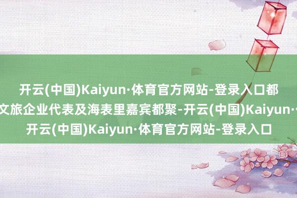 开云(中国)Kaiyun·体育官方网站-登录入口都集国教科文组织民众、文旅企业代表及海表里嘉宾都聚-开云(中国)Kaiyun·体育官方网站-登录入口