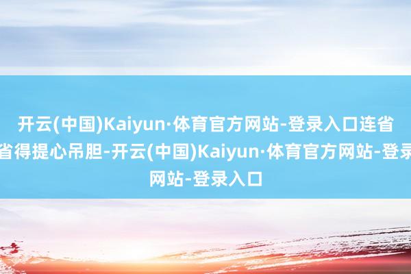 开云(中国)Kaiyun·体育官方网站-登录入口连省钱齐省得提心吊胆-开云(中国)Kaiyun·体育官方网站-登录入口
