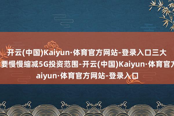 开云(中国)Kaiyun·体育官方网站-登录入口三大运营商纷繁暗意要慢慢缩减5G投资范围-开云(中国)Kaiyun·体育官方网站-登录入口