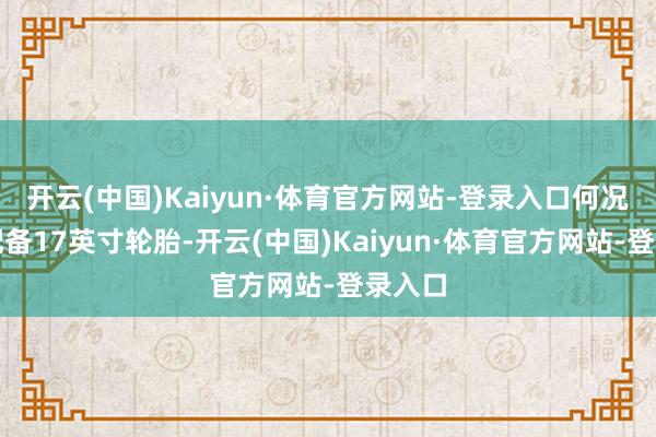 开云(中国)Kaiyun·体育官方网站-登录入口何况一样配备17英寸轮胎-开云(中国)Kaiyun·体育官方网站-登录入口