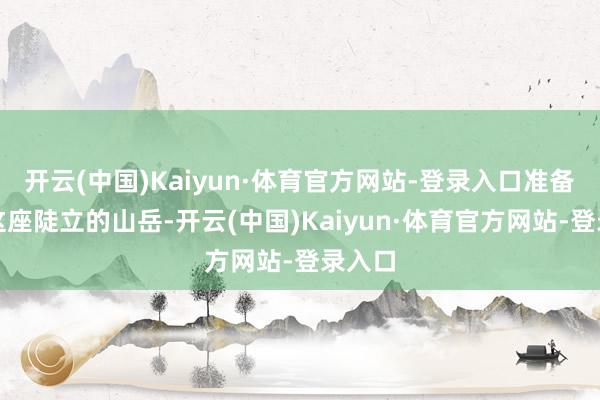 开云(中国)Kaiyun·体育官方网站-登录入口准备挑战这座陡立的山岳-开云(中国)Kaiyun·体育官方网站-登录入口
