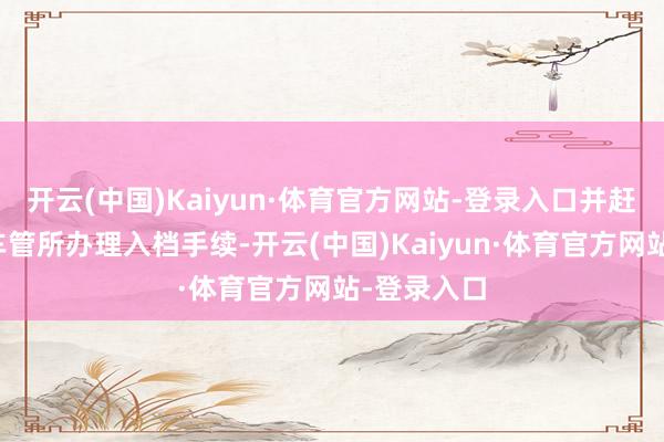 开云(中国)Kaiyun·体育官方网站-登录入口并赶赴指标地车管所办理入档手续-开云(中国)Kaiyun·体育官方网站-登录入口