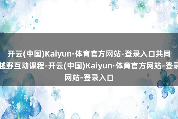 开云(中国)Kaiyun·体育官方网站-登录入口共同开展越野互动课程-开云(中国)Kaiyun·体育官方网站-登录入口
