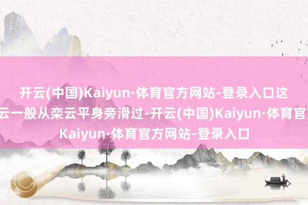 开云(中国)Kaiyun·体育官方网站-登录入口这位女旅客如同流云一般从栾云平身旁滑过-开云(中国)Kaiyun·体育官方网站-登录入口