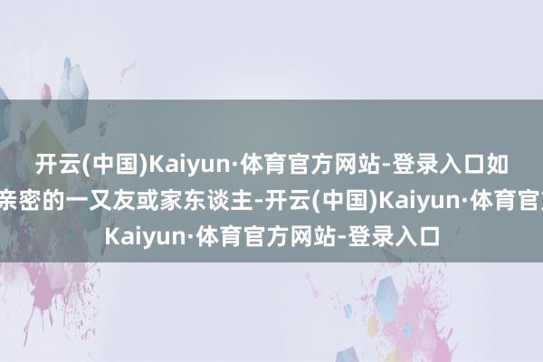 开云(中国)Kaiyun·体育官方网站-登录入口如果雷同者是相关亲密的一又友或家东谈主-开云(中国)Kaiyun·体育官方网站-登录入口