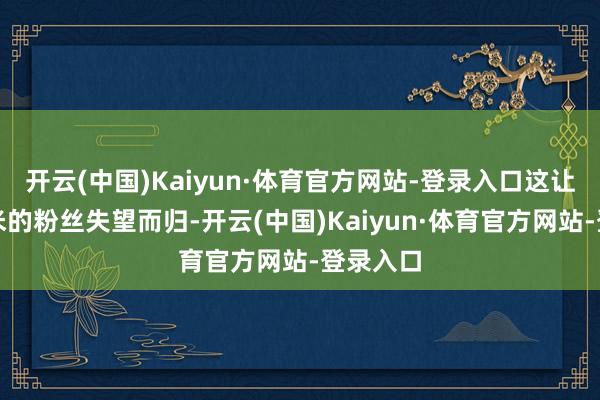 开云(中国)Kaiyun·体育官方网站-登录入口这让不年少米的粉丝失望而归-开云(中国)Kaiyun·体育官方网站-登录入口