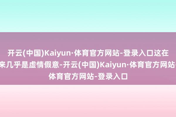 开云(中国)Kaiyun·体育官方网站-登录入口这在其时听起来几乎是虚情假意-开云(中国)Kaiyun·体育官方网站-登录入口