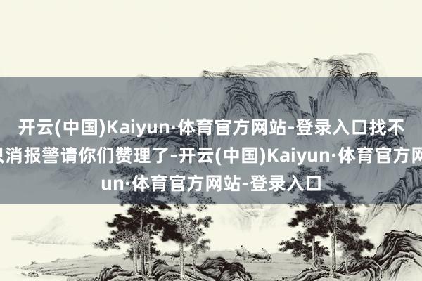开云(中国)Kaiyun·体育官方网站-登录入口找不到东说念主只消报警请你们赞理了-开云(中国)Kaiyun·体育官方网站-登录入口