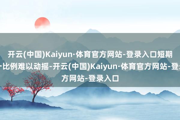 开云(中国)Kaiyun·体育官方网站-登录入口短期内这一比例难以动摇-开云(中国)Kaiyun·体育官方网站-登录入口