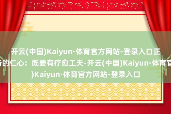 开云(中国)Kaiyun·体育官方网站-登录入口正如老中医本该具备的仁心：既要有疗愈工夫-开云(中国)Kaiyun·体育官方网站-登录入口