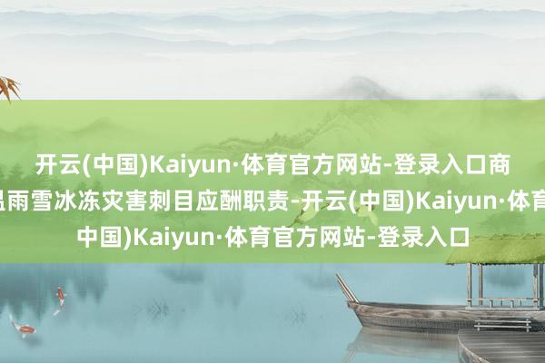 开云(中国)Kaiyun·体育官方网站-登录入口商量部署要点地区低温雨雪冰冻灾害刺目应酬职责-开云(中国)Kaiyun·体育官方网站-登录入口