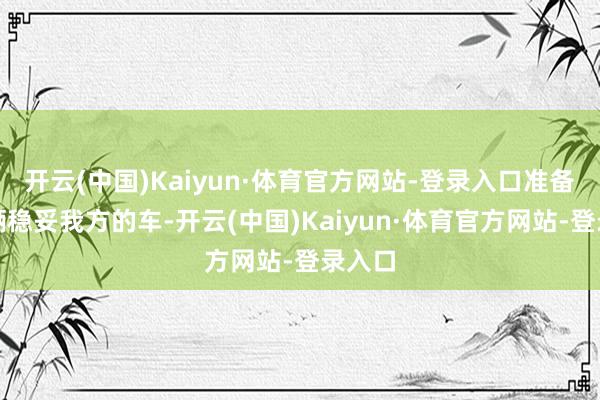 开云(中国)Kaiyun·体育官方网站-登录入口准备挑一辆稳妥我方的车-开云(中国)Kaiyun·体育官方网站-登录入口