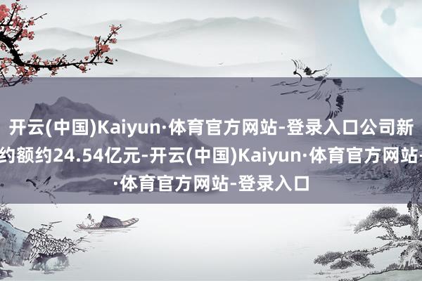 开云(中国)Kaiyun·体育官方网站-登录入口公司新签施工条约额约24.54亿元-开云(中国)Kaiyun·体育官方网站-登录入口