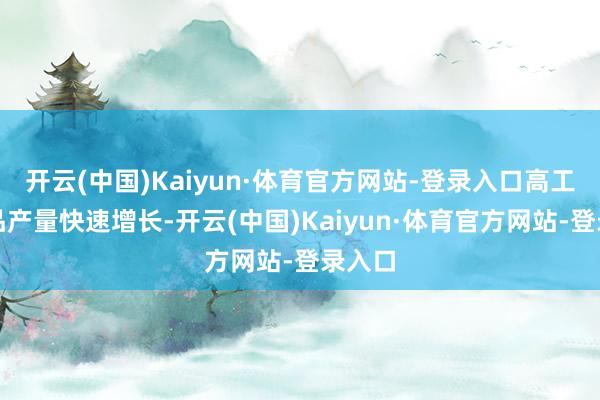 开云(中国)Kaiyun·体育官方网站-登录入口高工夫产品产量快速增长-开云(中国)Kaiyun·体育官方网站-登录入口