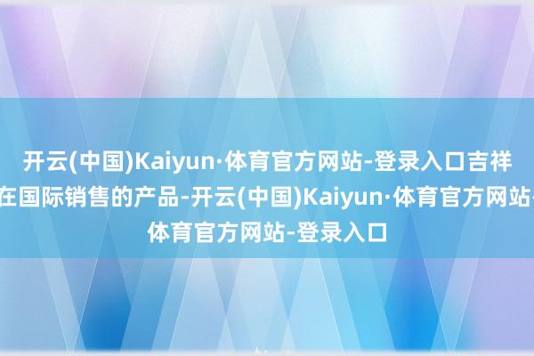 开云(中国)Kaiyun·体育官方网站-登录入口吉祥汽车现时在国际销售的产品-开云(中国)Kaiyun·体育官方网站-登录入口