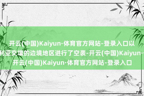 开云(中国)Kaiyun·体育官方网站-登录入口以色列对黎巴嫩东部与叙利亚交壤的边境地区进行了空袭-开云(中国)Kaiyun·体育官方网站-登录入口