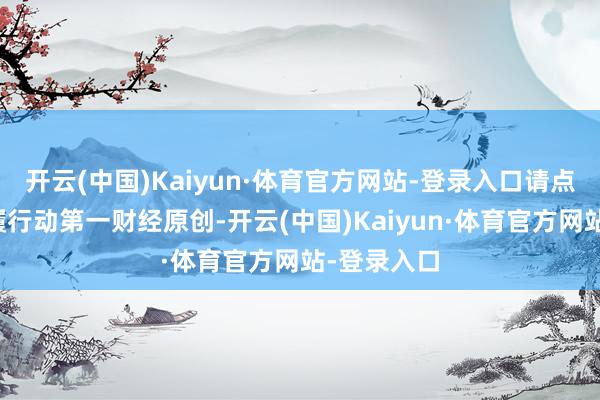 开云(中国)Kaiyun·体育官方网站-登录入口请点击这里此履行动第一财经原创-开云(中国)Kaiyun·体育官方网站-登录入口