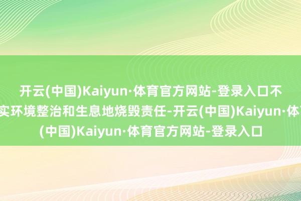开云(中国)Kaiyun·体育官方网站-登录入口不绝全面、分类施策落实环境整治和生息地烧毁责任-开云(中国)Kaiyun·体育官方网站-登录入口