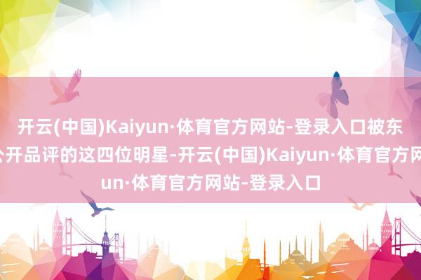 开云(中国)Kaiyun·体育官方网站-登录入口被东谈主民日报公开品评的这四位明星-开云(中国)Kaiyun·体育官方网站-登录入口