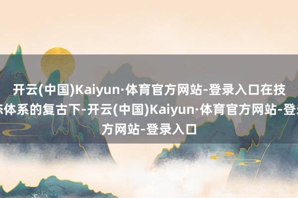 开云(中国)Kaiyun·体育官方网站-登录入口在技能生态体系的复古下-开云(中国)Kaiyun·体育官方网站-登录入口