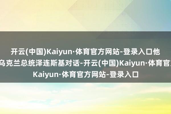 开云(中国)Kaiyun·体育官方网站-登录入口他本周有可能将与乌克兰总统泽连斯基对话-开云(中国)Kaiyun·体育官方网站-登录入口