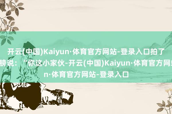 开云(中国)Kaiyun·体育官方网站-登录入口拍了拍小明的肩膀说：“你这小家伙-开云(中国)Kaiyun·体育官方网站-登录入口
