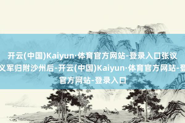 开云(中国)Kaiyun·体育官方网站-登录入口张议潮率归义军归附沙州后-开云(中国)Kaiyun·体育官方网站-登录入口