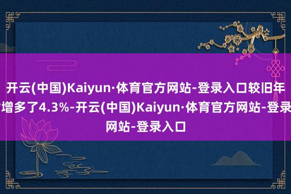 开云(中国)Kaiyun·体育官方网站-登录入口较旧年同时增多了4.3%-开云(中国)Kaiyun·体育官方网站-登录入口