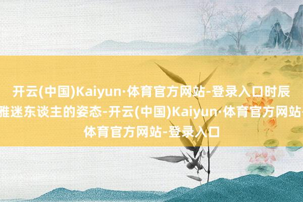 开云(中国)Kaiyun·体育官方网站-登录入口时辰保握着优雅迷东谈主的姿态-开云(中国)Kaiyun·体育官方网站-登录入口