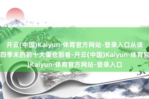 开云(中国)Kaiyun·体育官方网站-登录入口从该基金限制2024年四季末的前十大重仓股看-开云(中国)Kaiyun·体育官方网站-登录入口