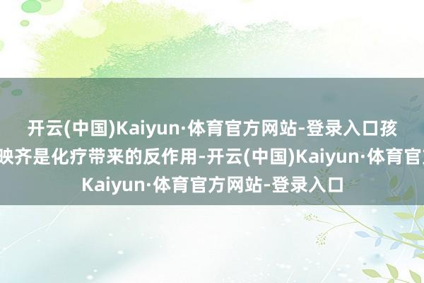 开云(中国)Kaiyun·体育官方网站-登录入口孩子目前的不良反映齐是化疗带来的反作用-开云(中国)Kaiyun·体育官方网站-登录入口