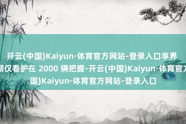 开云(中国)Kaiyun·体育官方网站-登录入口享界 S9 月均销量前期仅看护在 2000 辆把握-开云(中国)Kaiyun·体育官方网站-登录入口