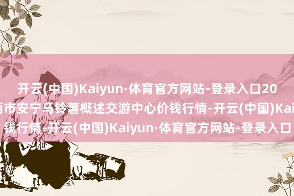 开云(中国)Kaiyun·体育官方网站-登录入口2025年2月28日甘肃省定西市安宁马铃薯概述交游中心价钱行情-开云(中国)Kaiyun·体育官方网站-登录入口