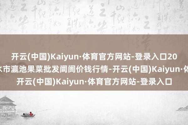 开云(中国)Kaiyun·体育官方网站-登录入口2025年2月28日甘肃天水市瀛池果菜批发阛阓价钱行情-开云(中国)Kaiyun·体育官方网站-登录入口