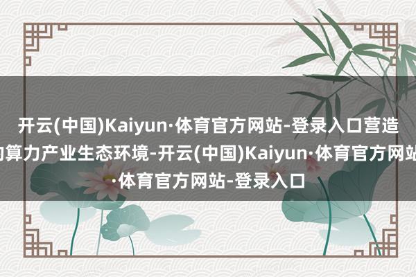开云(中国)Kaiyun·体育官方网站-登录入口营造充满活力的算力产业生态环境-开云(中国)Kaiyun·体育官方网站-登录入口