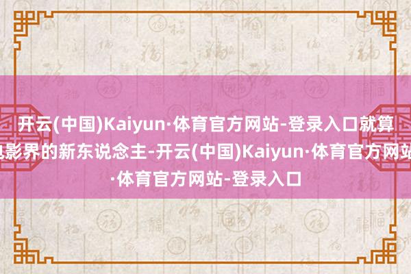 开云(中国)Kaiyun·体育官方网站-登录入口就算是刚踏入电影界的新东说念主-开云(中国)Kaiyun·体育官方网站-登录入口