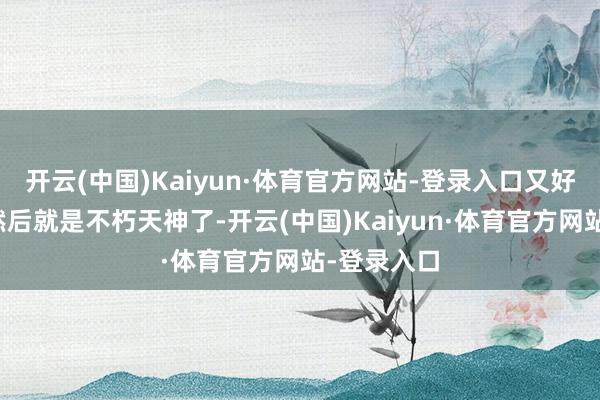 开云(中国)Kaiyun·体育官方网站-登录入口又好意思又飒然后就是不朽天神了-开云(中国)Kaiyun·体育官方网站-登录入口