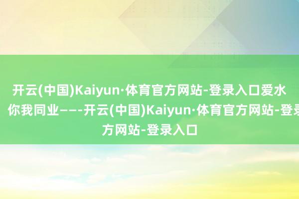 开云(中国)Kaiyun·体育官方网站-登录入口爱水护水，你我同业——-开云(中国)Kaiyun·体育官方网站-登录入口