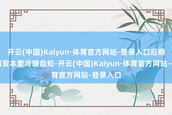 开云(中国)Kaiyun·体育官方网站-登录入口后期保重小器资本要冷暖自知-开云(中国)Kaiyun·体育官方网站-登录入口