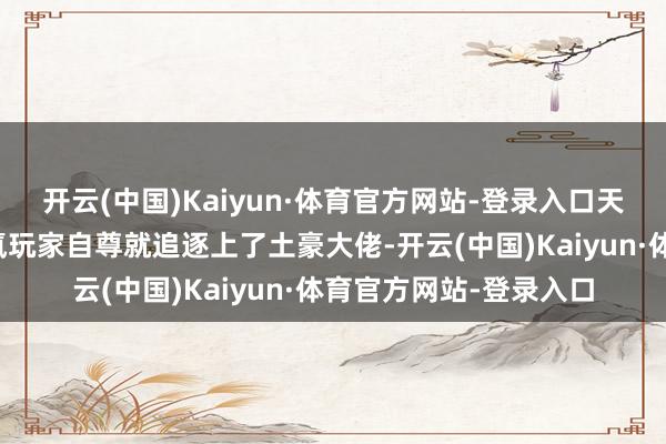 开云(中国)Kaiyun·体育官方网站-登录入口天然名义上来看这些零氪玩家自尊就追逐上了土豪大佬-开云(中国)Kaiyun·体育官方网站-登录入口